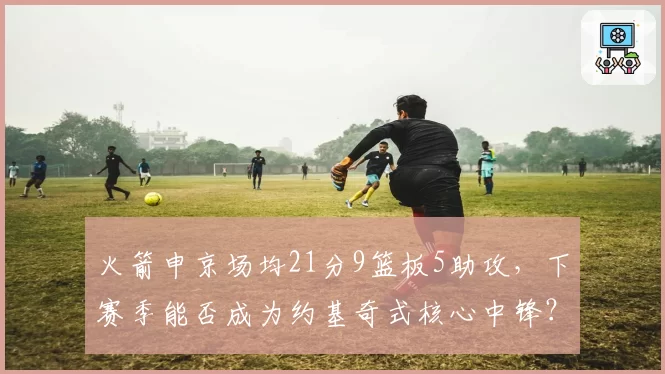 火箭申京场均21分9篮板5助攻,下赛季能否成为约基奇式核心中锋?