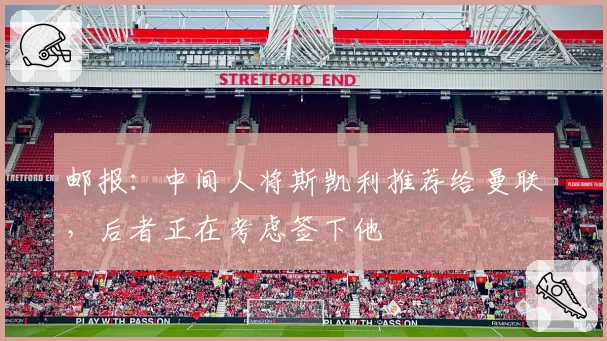 邮报：中间人将斯凯利推荐给曼联，后者正在考虑签下他