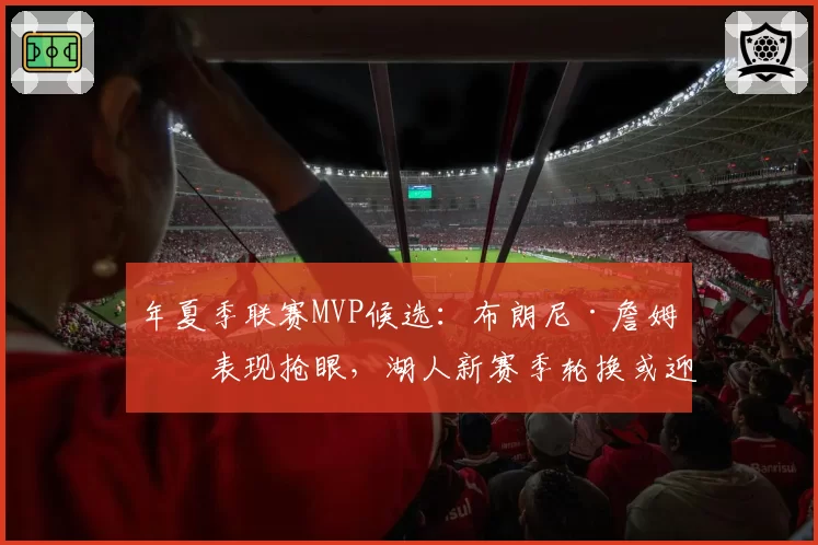 年夏季联赛MVP候选：布朗尼·詹姆斯表现抢眼，湖人新赛季轮换或迎来变数