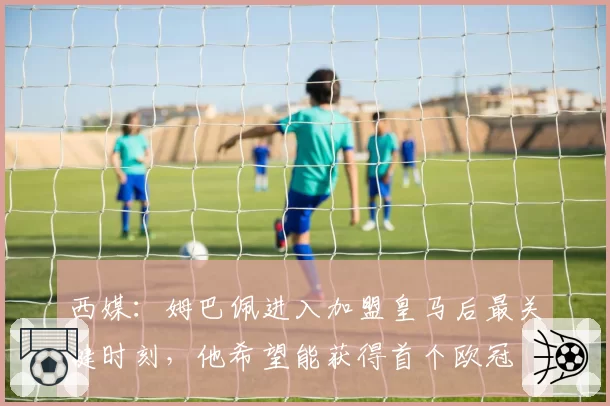 西媒:姆巴佩进入加盟皇马后最关键时刻,他希望能获得首个欧冠