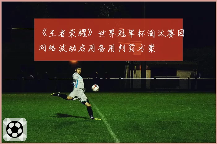 《王者荣耀》世界冠军杯淘汰赛因网络波动启用备用判罚方案
