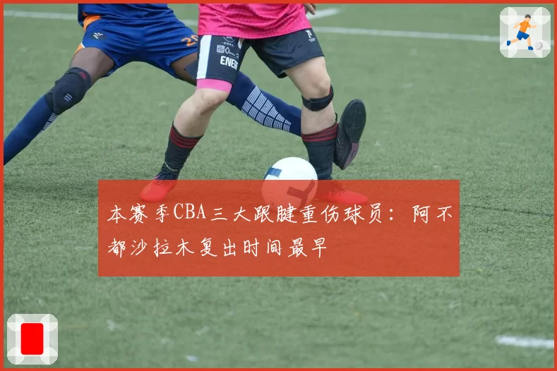 本赛季CBA三大跟腱重伤球员：阿不都沙拉木复出时间最早