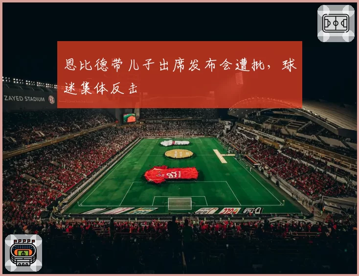 恩比德带儿子出席发布会遭批,球迷集体反击