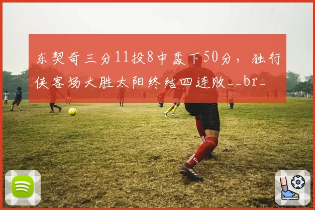 东契奇三分11投8中轰下50分,独行侠客场大胜太阳终结四连败__br_