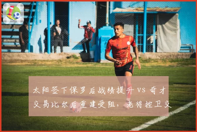 太阳签下保罗后战绩提升 vs 奇才交易比尔后重建受阻,老将控卫交易价值评估